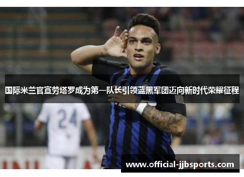 国际米兰官宣劳塔罗成为第一队长引领蓝黑军团迈向新时代荣耀征程